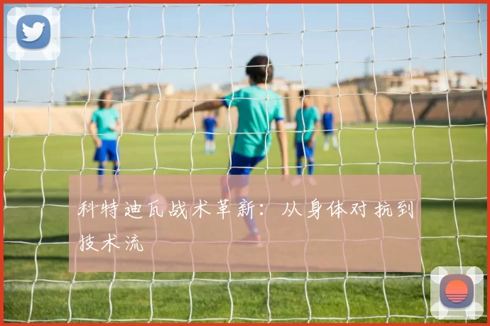 科特迪瓦战术革新：从身体对抗到技术流