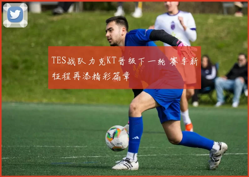 TES战队力克KT晋级下一轮 赛季新征程再添精彩篇章