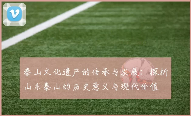 泰山文化遗产的传承与发展：探析山东泰山的历史意义与现代价值