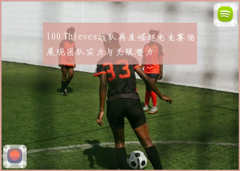 100 Thieves战队再度崛起电竞赛场展现团队实力与无限潜力