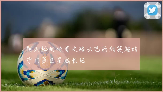 阿利松的传奇之路从巴西到英超的守门员巨星成长记