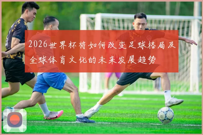 2026世界杯将如何改变足球格局及全球体育文化的未来发展趋势