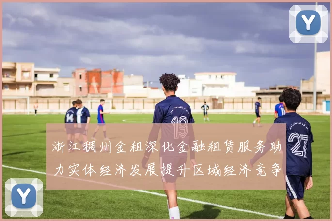 浙江稠州金租深化金融租赁服务助力实体经济发展提升区域经济竞争力