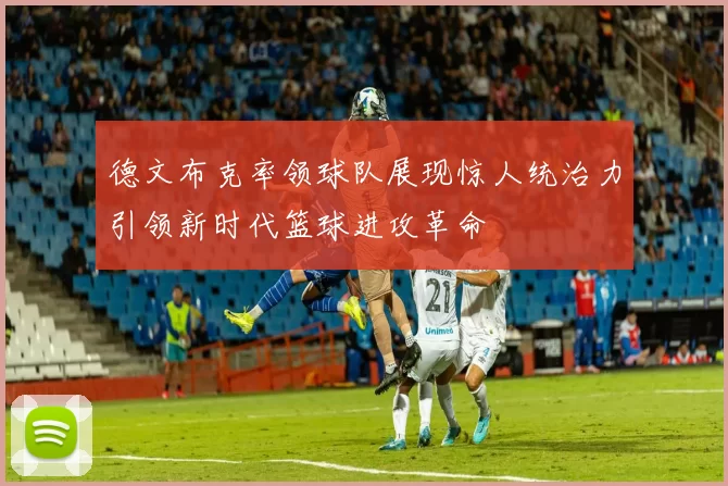 德文布克率领球队展现惊人统治力引领新时代篮球进攻革命