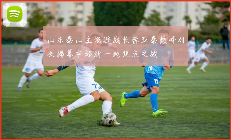 山东泰山主场迎战长春亚泰巅峰对决揭幕中超新一轮焦点之战