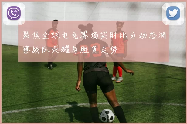 聚焦全球电竞赛场实时比分动态洞察战队荣耀与胜负走势