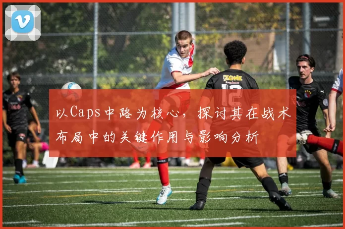 以Caps中路为核心，探讨其在战术布局中的关键作用与影响分析