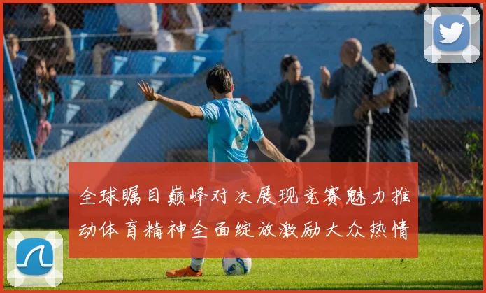 全球瞩目巅峰对决展现竞赛魅力推动体育精神全面绽放激励大众热情