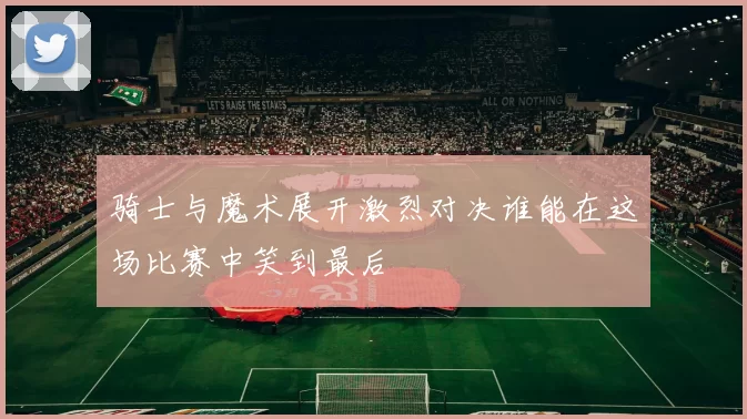 骑士与魔术展开激烈对决谁能在这场比赛中笑到最后