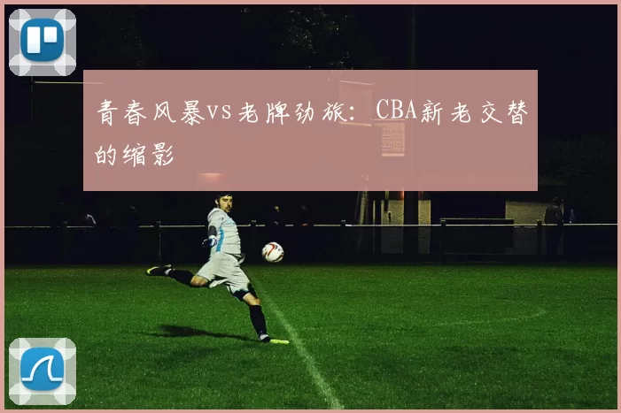 青春风暴vs老牌劲旅：CBA新老交替的缩影