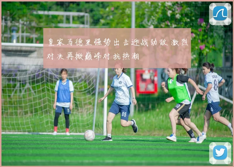 皇家马德里强势出击迎战劲敌 激烈对决再掀巅峰对抗热潮