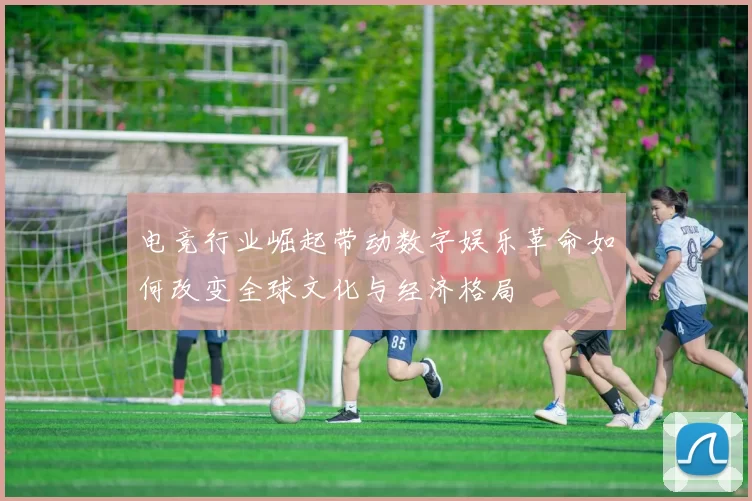 电竞行业崛起带动数字娱乐革命如何改变全球文化与经济格局