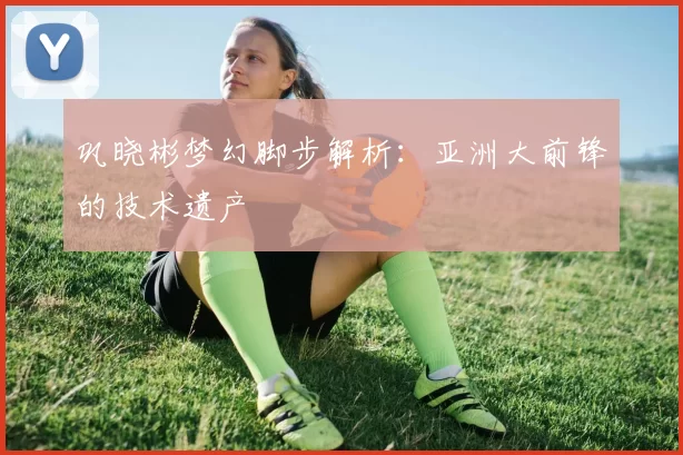 巩晓彬梦幻脚步解析：亚洲大前锋的技术遗产